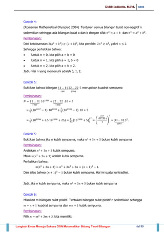 Didik Sadianto, M.Pd. 2015
Langkah Emas Menuju Sukses OSN Matematika- Bidang Teori Bilangan Hal 99
Contoh 4:
(Romanian Mathematical Olympiad 2004) Tentukan semua bilangan bulat non-negatif n
sedemikian sehingga ada bilangan bulat a dan b dengan sifat dan
Pembahasan:
Dari ketaksamaan ( ) ( ) , kita peroleh: , yakni
Sehingga perhatikan bahwa:
 Untuk n = 0, kita pilih a = b = 0
 Untuk n = 1, kita pilih a = 1, b = 0
 Untuk n = 2, kita pilih a = b = 2.
Jadi, nilai n yang memenuhi adalah 0, 1, 2.
Contoh 5:
Buktikan bahwa bilangan ⏟ ⏟ merupakan kuadrat sempurna
Pembahasan:
⏟ ⏟
( ) ( )
( ) . , -/ (
⏞
) ⏟
Contoh 5:
Buktikan bahwa jika n kubik sempurna, maka bukan kubik sempurna
Pembahasan:
Andaikan kubik sempurna.
Maka ( ) adalah kubik sempurna.
Perhatikan bahwa:
( ) ( )
Dan jelas bahwa ( ) bukan kubik sempurna. Hal ini suatu kontradiksi.
Jadi, jika n kubik sempurna, maka bukan kubik sempurna
Contoh 6:
Misalkan m bilangan bulat positif. Tentukan bilangan bulat positif n sedemikian sehingga
kuadrat sempurna dan kubik sempurna.
Pembahasan:
Pilih kita memiliki:
 