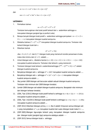 Didik Sadianto, M.Pd. 2015
Langkah Emas Menuju Sukses OSN Matematika- Bidang Teori Bilangan Hal 100
( )
dan
( )
LATIHAN 4
1. Perhatikan bahwa:
Tentukan kemungkinan nilai bulat positif terkecil dari sedemikian sehingga
merupakan bilangan pangkat tiga (a perfect cube)
2. Berapa banyak bilangan bulat positif sedemikian sehingga pernyataan
merupakan bilangan kuadrat sempurna.
3. Diketahui bahwa merupakan bilangan kuadrat sempurna. Tentukan nilai
terkecil bilangan bulat dari
4. Diberikan bentuk
Jika dan X, Y bilangan bulat yang memenuhi kondisi persamaan di atas,
maka nilai minimu dari ( ) adalah ....
5. Untuk bilangan asli diketahui bentuk ( ) ( ) ( ) ( )
merupakan kuadrat sempurna. Tentukan nilai terkecil yang memenuhi.
6. Tentukan bilangan bulat terkecil sedemikiansehingga ( ) adalah
bilangan kuadrat sempurna.
7. Banyaknya bilangan asli sehingga merupakan kuadrat sempurna adalah ....
8. Banyaknya bilangan asli sehingga merupakan bilangan
kuadrat sempurna adalah ....
9. Jika jumlah 2009 bilangan asli berurutan adalah sebuah bilangan kuadrat sempurna.
Tentukan nilai minimum dari 2009 bilangan tersebut.
10. Jumlah 2008 bilangan asli adalah bilangan kuadrat sempurna. Berapakah nilai minimum
dari bilangan terbesar tersebut.
11. (OSK, Tipe 2/2012) Bilangan bulat positif terkecil a sehingga
merupakan kuadrat sempurna adalah ....
12. (OSK, Tipe 1 &3/2011) Bilangan bulat positif terkecil a sehingga
merupakan kuadrat sempurna adalah ...
13. (OSP 2012) Diberikan bilangan prima . Jika S adalah himpunan semua bilangan asli
n yang menyebabkan merupakan kuadrat dari suatu bilangan bulat maka S = ....
14. (OSP 2005) Bilangan tiga-angka terkecil yang merupakan bilangan kuadrat sempurna
dan bilangan kubik (pangkat tiga) sempurna sekaligus adalah ⋅⋅⋅⋅⋅
15. (OSP 2015) Semua bilangan bulat sehingga
 