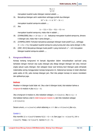 Didik Sadianto, M.Pd. 2015
Langkah Emas Menuju Sukses OSN Matematika- Bidang Teori Bilangan Hal 101
merupakan kuadrat suatu bilangan rasional adalah ....
16. Banyaknya bilangan asli k sedemikian sehingga jumlah dua bilangan
merupakan kuadrat sempurna adalah ....
17. Jika
( )( )( )( )
merupakan kuadrat sempurna, maka nilai m adalah ...
18. (CHINA/2006) Jika keduanya merupakan kuadrat sempurna, dimana
n bilangan asli, maka nilai n sama dengan ...
19. (CHNMOL/2004) Tentukan banyaknya pasangan bilangan bulat positif (x,y) , sehingga
merupakan kuadrat sempurna yang kurang dari atau sama dengan 2.392.
20. (OSP, 2013) Banyaknya bilangan bulat positif n yang memenuhi merupakan
bilangan kuadrat sempurna adalah ....
5. Kongruensi/Modulo
Konsep tentang kongruensi ini banyak digunakan dalam menyelesaikan soal-soal yang
berkaitan dengan mencari sisa suatu bilangan jika dibagi dengan bilangan lain atau mencari
angka satuan suatu bilangan. Dan sebagian besar soal tentang teori bilangan pada olimpiade
matematika sering menggunakan konsep kongruensi ini. Sebenarnya konsep ini telah diberikan
pada waktu di SD, yaitu konsep bilangan jam. Mari kita pelajari konsep ini secara mendalam
dan aplikasinya juga.
Definisi
Misalkan m bilangan bulat tidak nol. Jika a dan b bilangan bulat, kita katakan bahwa a
kongruen b modulo m jika | ( )
Jika a kongruen b modulo m, kita notasikan sebagai ( ). Jika (
kita katakan bahwa a dan b tidak kongruen modulo m, dan kita notasikan sebagai
( )
Secara umum, ( ) untuk sebarang dan ( ) jika |
Contoh 1:
Kita memiliki ( ) karena |( ) Dan juga ( );
( ). Tetapi, ( ) karena ( ).
 
