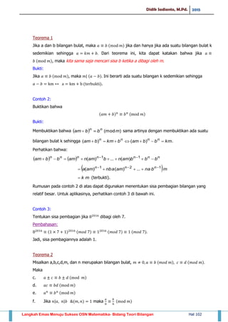 Didik Sadianto, M.Pd. 2015
Langkah Emas Menuju Sukses OSN Matematika- Bidang Teori Bilangan Hal 102
Teorema 1
Jika a dan b bilangan bulat, maka ( ) jika dan hanya jika ada suatu bilangan bulat k
sedemikian sehingga Dari teorema ini, kita dapat katakan bahwa jika
( ), maka kita sama saja mencari sisa b ketika a dibagi oleh m.
Bukti:
Jika ( ), maka | ( ) Ini berarti ada suatu bilangan k sedemikian sehingga
( ).
Contoh 2:
Buktikan bahwa
( ) ( )
Bukti:
Membuktikan bahwa   )(modmbbam nn
 sama artinya dengan membuktikan ada suatu
bilangan bulat k sehingga kmbbambkmbam nnnn
 )()( .
Perhatikan bahwa:
    nnnnnnn
bbbamnbamnambbam   11
)(...)(
 mbnaamnbaama nnn 121
...)()( 

mk (terbukti).
Rumusan pada contoh 2 di atas dapat digunakan menentukan sisa pembagian bilangan yang
relatif besar. Untuk aplikasinya, perhatikan contoh 3 di bawah ini.
Contoh 3:
Tentukan sisa pembagian jika dibagi oleh 7.
Pembahasan:
( ) ( ) ( ) ( )
Jadi, sisa pembagiannya adalah 1.
Teorema 2
Misalkan a,b,c,d,m, dan n merupakan bilangan bulat, ( ) ( )
Maka
c. ( )
d. ( )
e. ( )
f. Jika | | ( ) maka ( )
 