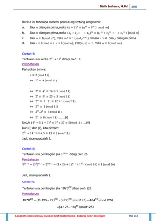 Didik Sadianto, M.Pd. 2015
Langkah Emas Menuju Sukses OSN Matematika- Bidang Teori Bilangan Hal 103
Berikut ini beberapa teorema pendukung tentang kongruensi:
a. Jika bilangan prima, maka ( ) ( ) , -
b. Jika bilangan prima, maka ( ) ( ) , -
c. Jika ( ) maka ( ) dimana dan bilangan prima
d. Jika ( ) ( ) ( ) maka ( )
Contoh 4:
Tentukan sisa ketika dibagi oleh 11.
Pembahasan:
Perhatikan bahwa:
( )
( )
( )
( )
( )
( )
( )
( ) .......(i)
Untuk ( ) ( ) ...(ii)
Dari (i) dan (ii), kita peroleh:
( )
Jadi, sisanya adalah 2.
Contoh 5:
Tentukan sisa pembagian jika dibagi oleh 26.
Pembahasan:
( ) ( ) ( ) ( )
Jadi, sisanya adalah 1.
Contoh 6:
Tentukan sisa pembagian jika 20
1978 dibagi oleh 125.
Pembahasan:
     125mod484125mod)22(22125.161978 10202020

 125mod)16125.4( 10

 
