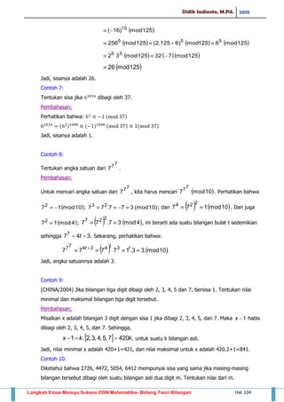 Didik Sadianto, M.Pd. 2015
Langkah Emas Menuju Sukses OSN Matematika- Bidang Teori Bilangan Hal 104
 125mod)16( 10

     125mod6125mod)6125.2(125mod256 555

    125mod732125mod32 55

 125mod26
Jadi, sisanya adalah 26.
Contoh 7:
Tentukan sisa jika dibagi oleh 37.
Pembahasan:
Perhatikan bahwa: ( )
( ) ( ) ( ) ( )
Jadi, sisanya adalah 1.
Contoh 8:
Tentukan angka satuan dari
77
7 .
Pembahasan:
Untuk mencari angka satuan dari
77
7 , kita harus mencari  10mod7
77
. Perhatikan bahwa
 10mod172
 ; )10(mod377.77 23
 ; dan    10mod177
224
 . Dan juga
 4mod172
 ;    4mod37.77
327
 , ini berarti ada suatu bilangan bulat t sedemikian
sehingga .3477
 t Sekarang, perhatikan bahwa:
   .10mod33.17777 343477
  ttt
Jadi, angka satuannya adalah 3.
Contoh 9:
(CHINA/2004) Jika bilangan tiga digit dibagi oleh 2, 3, 4, 5 dan 7, bersisa 1. Tentukan nilai
minimal dan maksimal bilangan tiga digit tersebut.
Pembahasan:
Misalkan x adalah bilangan 3 digit dengan sisa 1 jika dibagi 2, 3, 4, 5, dan 7. Maka 1x habis
dibagi oleh 2, 3, 4, 5, dan 7. Sehingga,
  ,4207,5,4,3,2.1 kkx  untuk suatu k bilangan asli.
Jadi, nilai minimal x adalah 420+1=421, dan nilai maksimal untuk x adalah 420.2+1=841.
Contoh 10:
Diketahui bahwa 2726, 4472, 5054, 6412 mempunyai sisa yang sama jika masing-masing
bilangan tersebut dibagi oleh suatu bilangan asli dua digit m. Tentukan nilai dari m.
 