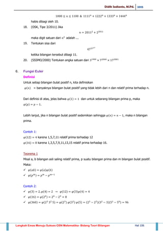 Didik Sadianto, M.Pd. 2015
Langkah Emas Menuju Sukses OSN Matematika- Bidang Teori Bilangan Hal 106
habis dibagi oleh 10.
18. (OSK, Tipe 3/2011) Jika
maka digit satuan dari adalah ...
19. Tentukan sisa dari
ketika bilangan tersebut dibagi 11.
20. (SSSMO/2000) Tentukan angka satuan dari
6. Fungsi Euler
Definisi
Untuk setiap bilangan bulat positif n, kita definisikan
( ) = banyaknya bilangan bulat positif yang tidak lebih dari n dan relatif prima terhadap n.
Dari definisi di atas, jelas bahwa ( ) dan untuk sebarang bilangan prima p, maka
( ) .
Lebih lanjut, jika n bilangan bulat positif sedemikian sehingga ( ) , maka n bilangan
prima.
Contoh 1:
( ) karena 1,5,7,11 relatif prima terhadap 12
( ) karena 1,3,5,7,9,11,13,15 relatif prima terhadap 16.
Teorema 1
Misal a, b bilangan asli saling relatif prima, p suatu bilangan prima dan m bilangan bulat positif.
Maka:
 ( ) ( ) ( )
 ( )
Contoh 2:
 ( ) ( ) ( ) ( ) ( )
 ( ) ( )
 ( ) ( ) ( ) ( ) ( ) ( )( )( )
 