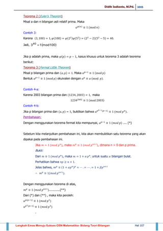 Didik Sadianto, M.Pd. 2015
Langkah Emas Menuju Sukses OSN Matematika- Bidang Teori Bilangan Hal 107
Teorema 2 (Euler’s Theorem)
Misal a dan n bilangan asli relatif prima. Maka
( )
( )
Contoh 3:
Karena ( ) ( ) ( ) ( ) ( )( )
Jadi,  100mod1340

Jika p adalah prima, maka ( ) , kasus khusus untuk teorema 3 adalah teorema
berikut:
Teorema 3 (Fermat Little Theorem)
Misal p bilangan prima dan ( ) Maka ( )
Bentuk ( ) ekuivalen dengan ( )
Contoh 4-a:
Karena 2003 bilangan prima dan ( ) maka
( )
Contoh 4-b:
Jika p bilangan prima dan ( ) , buktikan bahwa ( )
( ).
Pembahasan:
Dengan menggunakan teorema fermat kita mempunyai, ( ) .... (*)
Sebelum kita melanjutkan pembahasan ini, kita akan membuktikan satu teorema yang akan
dipakai pada pembahasan ini.
Jika ( ), maka ( ), dimana n > 0 dan p prima.
Bukti:
Dari ( ), maka untuk suatu bilangan bulat.
Perhatikan bahwa
Jelas bahwa, ( )
( ).
Dengan menggunakan teorema di atas,
( )............(**)
Dari (*) dan (**) , maka kita peroleh:
( )
( )
( )
( )
.
 