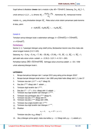 Didik Sadianto, M.Pd. 2015
Langkah Emas Menuju Sukses OSN Matematika- Bidang Teori Bilangan Hal 109
Ingat bahwa b dikatakan invers dari a modulo n jika  nab mod1 . Sekarang,   1, jj Mm ,
untuk semua j=1,2,3 ..., k, dimana
j
k
j
m
mmm
M
...21 . Karenanya jM mempunyai inverse
modulo jm , yang dinotasikan dengan jM . Maka solusi untuk sistem persamaan pada teorema
di atas, yakni:
kkk MMbMMbMMbx  ...222111 .
Contoh 6:
Tentukan semua bilangan bulat x sedemekian sehingga    5mod3,3mod2  xx ,
 7mod4x .
Pembahasan:
Karena 3, 5, 7 pasangan bilangan yang relatif prima, Berdasarkan teorem sisa china maka ada
solusi tunggal modulo (3.5.7=105)
Sekarang ,7,5,3 321  mmm 15,21,35 321  MMM , 21 M , ,12 M ,13 M
jadi salah satu solusi untuk x adalah .2631.15.41.21.32.35.2 x
Perhatikan bahwa  ,105mod53263  Sehingga solusi umumnya adalah tx 10553
untuk sebarang bilangan bulat t.
LATIHAN 6
1. Berapa banyaknya bilangan dari 1 sampai 2015 yang saling prima dengan 2016?
2. Berapa banyak bilangan bulat antara 1 dan 1800 yang tidak habis dibagi oleh 2, 3, dan 5?
3. Tentukan sisa dari ( ) dibagi 50.
4. Sisa jika dibagi oleh 7 adalah ....
5. Tentukan digit terakhir dari
6. Sisa jika dibagi oleh 11 adalah ...
7. Tentukan dua digit terakhir dari bilangan
8. Tentukan sisa pembagian jika dibagi 41.
9. Tentukan sisa jika dibagi oleh 47.
10. Tentukan sisa jika dibagi oleh 1990.
11. Tentukan dua angka terakhir dari
12. Tentukan dua digit terakhir dari bilangan
13. Misalkan
Tentukan sisa jika 100a dibagi 7.
14. Jika p bilangan prima ganjil, maka sisa ketika ( ) Dibagi oleh ( ) adalah p-1.
 