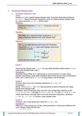 Didik Sadianto, M.Pd. 2015
Langkah Emas Menuju Sukses OSN Matematika- Bidang Teori Bilangan Hal 110
7. Persamaan Bilangan Bulat
a. Persamaan Diophantine Linear
Definisi
Misalkan a, b, dan c adalah bilangan-bilangan bulat. Persamaan Diophantine berbentuk
disebut Persamaan Diophantine Linear dan setiap pasangan bilangan bulat
(x,y) yang memenuhi disebut solusi.
Teorema 1
Teorema 2
Teorema 3
Contoh 1:
Hitung banyak bilangan bulat yang dapat dinyatakan dalam bentuk
untuk suatu bilangan bulat x dan y.
Pembahasan:
Perhatikan bahwa FPB(6, 8)=2. Oleh karena itu menurut teorema 1 di atas, hanya
bilangan yang terbagi 2 yang dapat dinyatakan dalam bentuk 6x+8y untuk suatu bilangan
bulat x dan y. Dalam hal ini, yang terbagi 2 ada 50 bilangan.
Contoh 2:
Tentukan solusi umum dari persamaan diophantine
Pembahasan:
Karena ( ) dan | maka persamaan tersebut mempunyai tak hingga
banyak solusi bilangan bulat.
Perhatikan, untuk menemukan solusi umumnya kita menggunakan algoritma euclid:
( ) sehingga ( ) Jadi,
adalah solusi khusus, sehingga solusi umum dari persamaan diophantine, berbentuk
dimana n suatu bilangan bulat.
Contoh 3:
Tentukan x dan y bulat positif yang memenuhi
Pembahasan:
FPB(7,5)=1, menurut teorema 2 di atas, maka persamaan ini mempunyai sedikitnya satu
solusi. Dengan mudah bisa kita tulis
Persamaan Diophantine 𝑎𝑥 𝑏𝑦 𝑐 mempunyai solusi jika
𝐹𝑃𝐵(𝑎 𝑏)|𝑐
Jika FPB(a, b)=1, maka Persamaan Diophantine 𝑎𝑥 𝑏𝑦 𝑐
selalu mempunyai sedikitnya satu solusi bilangan bulat
Jika solusi bilangan bulat khusus dari Persamaan
Diophantine 𝑎𝑥 𝑏𝑦 𝑐, maka solusi bilangan bulat umum
persamaan ini adalah
untuk sebarang bilangan bulat t.
 