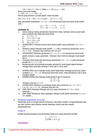 Didik Sadianto, M.Pd. 2015
Langkah Emas Menuju Sukses OSN Matematika- Bidang Teori Bilangan Hal 111
Maka
Solusi umumnya adalah
Karena yang diminta x,y bulat positif, maka haruslah
Jadi, persamaan diophantine mempunyai tepat dua solusi bulat positif
yaitu :
{
LATIHAN 7A
1. Untuk masing-masing persamaan diophantine linear, tentukan semua solusi bulat
atau tunjukkan jika tidak ada solusi bulat.
a.
b.
c.
d.
2. (CHINA/2001) Tentukan semua solusi bulat positif untuk persamaan
3. Diketahui bahwa bilangan bulat positif dan y memenuhi persamaan
. Tentukan nilai minimum dari 2x+3y?
4. (CHINA/2007) Diketahui persamaan mempunyai solusi bulat
positif, dimana a suatu parameter. Tentukan nilai minimum bilangan bulat positif
dari a.
5. Tentukan solusi bulat dari persamaan diophantine yang memenuhi
kondisi
6. Berapa banyak cara berbeda perangko seharga 81 cents dapat diganti dengan
menggunakan perangko seharga 4 cents dan 7 cents saja?
7. (AHSME/1992) Jika k bilangan bulat positif sedemikian sehingga persamaan dalam
variabel x; mempunyai akar-akar bulat, maka banyaknya nilai k yang
mungkin adalah ...
8. (SSSMO/J/2002) Dua bilangan bulat positif A dan B memenuhi
Tentukan nilai dari
9. (CHINA/1997) Diketahui m,n bilangan bulat yang memenuhi
, tentukan nilai dari mn.
10. (OSK 2010) Pasangan bilangan asli (x,y) yang memenuhi
sebanyak ....
11. (OSK 2006) Banyaknya solusi pasangan bilangan bulat positif persamaan
adalah ...
b. Persamaan Diophantine non-Linear
Persamaan jenis ini sangat banyak bentuknya, kita tidak mungkin mengkarakteristik satu
per satu. Berikut akan dibahas melalui beberapa contoh soal dan metode
penyelesaiannya.
Contoh 4:
Berapa banyak pasangan terurut bilangan bulat (x,y) yang memenuhi kondisi
{
√ √ √
Pembahasan:
 
