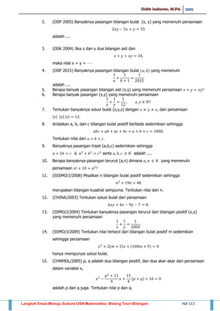 Didik Sadianto, M.Pd. 2015
Langkah Emas Menuju Sukses OSN Matematika- Bidang Teori Bilangan Hal 113
2. (OSP 2005) Banyaknya pasangan bilangan bulat (x, y) yang memenuhi persamaan
adalah ....
3. (OSK 2004) Jika x dan y dua bilangan asli dan
maka nilai x + y = ⋅⋅⋅⋅⋅
4. (OSP 2015) Banyaknya pasangan bilangan bulat ( ) yang memenuhi
adalah ....
5. Berapa banyak pasangan bilangan asli (x,y) yang memenuhi persamaan
6. Berapa banyak pasangan (x,y) yang memenuhi persamaan
7. Tentukan banyaknya solusi bulat (x,y,z) dengan , dari persamaan
| | | | | |
8. Andaikan a, b, dan c bilangan bulat positif berbeda sedemikian sehingga
Tentukan nilai dari
9. Banyaknya pasangan tripel (a,b,c) sedemikian sehingga
serta adalah ....
10. Berapa banyaknya pasangan terurut (a,n) dimana yang memenuhi
persamaan
11. (SSSMO/J/2008) Misalkan n bilangan bulat positif sedemikian sehingga
merupakan bilangan kuadrat sempurna. Tentukan nilai dari n.
12. (CHINA/2003) Tentukan solusi bulat dari persamaan
13. (SSMO/J/2004) Tentukan banyaknya pasangan terurut dari bilangan positif (x,y)
yang memenuhi persamaan
14. (SSMO/J/2009) Tentukan nilai terkecil dari bilangan bulat positif m sedemikian
sehingga persamaan
( ) ( )
hanya mempunyai solusi bulat.
15. (CHNMOL/2005) p, q adalah dua bilangan positif, dan dua akar-akar dari persamaan
dalam variabel x,
( )
adalah p dan q juga. Tentukan nilai p dan q.
 