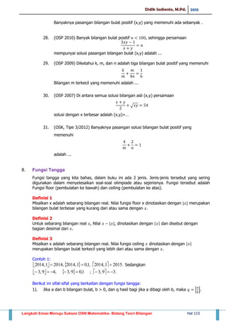 Didik Sadianto, M.Pd. 2015
Langkah Emas Menuju Sukses OSN Matematika- Bidang Teori Bilangan Hal 115
Banyaknya pasangan bilangan bulat positif (x,y) yang memenuhi ada sebanyak .
28. (OSP 2010) Banyak bilangan bulat positif , sehingga persamaan
mempunyai solusi pasangan bilangan bulat (x,y) adalah ...
29. (OSP 2009) Diketahui k, m, dan n adalah tiga bilangan bulat positif yang memenuhi
Bilangan m terkecil yang memenuhi adalah ...
30. (OSP 2007) Di antara semua solusi bilangan asli (x,y) persamaan
√
solusi dengan x terbesar adalah (x,y)=…
31. (OSK, Tipe 3/2012) Banyaknya pasangan solusi bilangan bulat positif yang
memenuhi
adalah ...
8. Fungsi Tangga
Fungsi tangga yang kita bahas, dalam buku ini ada 2 jenis. Jenis-jenis tersebut yang sering
digunakan dalam menyelesaikan soal-soal olimpiade atau sejenisnya. Fungsi tersebut adalah
Fungsi floor (pembulatan ke bawah) dan ceiling (pembulatan ke atas).
Definisi 1
Misalkan x adalah sebarang bilangan real. Nilai fungsi floor x dinotasikan dengan ⌊ ⌋ merupakan
bilangan bulat terbesar yang kurang dari atau sama dengan .
Definisi 2
Untuk sebarang bilangan real , Nilai ⌊ ⌋, dinotasikan dengan * + dan disebut dengan
bagian desimal dari .
Definisi 3
Misalkan x adalah sebarang bilangan real. Nilai fungsi ceiling dinotasikan dengan ⌈ ⌉
merupakan bilangan bulat terkecil yang lebih dari atau sama dengan .
Contoh 1:
      .20151,2014,1,01,2014,20141,2014  Sedangkan
      .39,3;1,09,3,49,3 
Berikut ini sifat-sifat yang berkaitan dengan fungsi tangga:
1). Jika a dan b bilangan bulat, b > 0, dan q hasil bagi jika a dibagi oleh b, maka ⌊ ⌋.
 