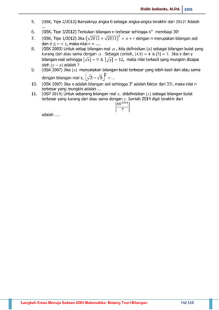 Didik Sadianto, M.Pd. 2015
Langkah Emas Menuju Sukses OSN Matematika- Bidang Teori Bilangan Hal 118
5. (OSK, Tipe 2/2012) Banyaknya angka 0 sebagai angka-angka terakhir dari 2012! Adalah
...
6. (OSK, Tipe 3/2012) Tentukan bilangan n terbesar sehingga membagi 30!
7. (OSK, Tipe 1/2012) Jika (√ √ ) dengan n merupakan bilangan asli
dan , maka nilai r = ....
8. (OSK 2003) Untuk setiap bilangan real  , kita definisikan ⌊ ⌋ sebagai bilangan bulat yang
kurang dari atau sama dengan  . Sebagai contoh, ⌊ ⌋ ⌊ ⌋ Jika x dan y
bilangan real sehingga ⌊√ ⌋ ⌊√ ⌋ , maka nilai terkecil yang mungkin dicapai
oleh ⌊ ⌋ adalah ?
9. (OSK 2007) Jika ⌊ ⌋ menyatakan bilangan bulat terbesar yang lebih kecil dari atau sama
dengan bilangan real x,   ...53
2

10. (OSK 2007) Jika n adalah bilangan asli sehingga 3n
adalah faktor dari 33!, maka nilai n
terbesar yang mungkin adalah ...
11. (OSP 2014) Untuk sebarang bilangan real didefinisikan ⌊ ⌋ sebagai bilangan bulat
terbesar yang kurang dari atau sama dengan Jumlah 2014 digit terakhir dari
⌊ ⌋
adalah ....
 