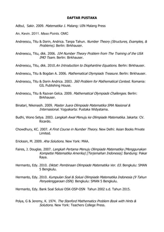 DAFTAR PUSTAKA
Adbul, Sakir. 2009. Matematika 1. Malang: UIN Malang Press
An, Kevin. 2011. Mass Points. OMC
Andreescu, Titu & Dorin, Andrica. Tanpa Tahun. Number Theory (Structures, Examples, &
Problems). Berlin: Birkhauser.
Andreescu, Titu, dkk. 2006. 104 Number Theory Problem from The Training of the USA
IMO Team. Berlin: Birkhauser.
Andreescu, Titu, dkk. 2010.An Introduction to Diophantine Equations. Berlin: Birkhauser.
Andreescu, Titu & Bogdan A. 2006. Mathematical Olympiads Treasure. Berlin: Birkhauser.
Andreescu, Titu & Dorin Andrica. 2003. 360 Problem for Mathematical Contest. Romania:
GIL Publishing House.
Andreescu, Titu & Razvan Gelca. 2009. Mathematical Olympiads Challenges. Berlin:
Birkhauser.
Binatari, Nikenasih. 2009. Master Juara Olimpiade Matematika SMA Nasional &
Internasional. Yogyakarta: Pustaka Widyatama.
Budhi, Wono Setya. 2003. Langkah Awal Menuju ke Olimpiade Matematika. Jakarta: CV.
Ricardo.
Chowdhury, KC. 2007. A First Course in Number Theory. New Delhi: Asian Books Private
Limited.
Erickson, M. 2009. Aha Solutions. New York: MAA.
Faires, J. Douglas. 2007. Langkah Pertama Menuju Olimpiade Matematika (Menggunakan
Kompetisi Matematika Amerika) [Terjemahan Indonesia]. Bandung: Pakar
Raya.
Hermanto, Edy. 2010. Diktat: Pembinaan Olimpiade Matematika Ver. 03. Bengkulu: SMAN
5 Bengkulu.
Hermanto, Edy. 2010. Kumpulan Soal & Solusi Olimpiade Matematika Indonesia (9 Tahun
Penyelenggaraan OSN). Bengkulu: SMAN 5 Bengkulu.
Hermanto, Edy. Bank Soal Solusi OSK-OSP-OSN Tahun 2002 s.d. Tahun 2015.
Polya, G & Jeremy, K. 1974. The Stanford Mathematics Problem Book with Hints &
Solutions. New York: Teachers College Press.
 