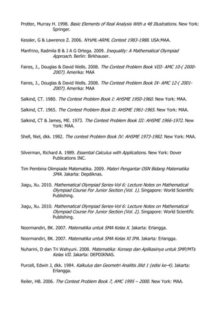 Protter, Murray H. 1998. Basic Elements of Real Analysis With a 48 Illustrations. New York:
Springer.
Kessler, G & Lawrence Z. 2006. NYsML-ARML Contest 1983-1988. USA:MAA.
Manfrino, Radmila B & J A G Ortega. 2009. Inequality: A Mathematical Olympiad
Approach. Berlin: Birkhauser.
Faires, J., Douglas & David Wells. 2008. The Contest Problem Book VIII- AMC 10-( 2000-
2007). Amerika: MAA
Faires, J., Douglas & David Wells. 2008. The Contest Problem Book IX- AMC 12-( 2001-
2007). Amerika: MAA
Salkind, CT. 1980. The Contest Problem Book I: AHSME 1950-1960. New York: MAA.
Salkind, CT. 1965. The Contest Problem Book II: AHSME 1961-1965. New York: MAA.
Salkind, CT & James, ME. 1973. The Contest Problem Book III: AHSME 1966-1972. New
York: MAA.
Shell, Niel, dkk. 1982. The contest Problem Book IV: AHSME 1973-1982. New York: MAA.
Silverman, Richard A. 1989. Essential Calculus with Applications. New York: Dover
Publications INC.
Tim Pembina Olimpiade Matematika. 2009. Materi Pengantar OSN Bidang Matematika
SMA. Jakarta: Depdiknas.
Jiagu, Xu. 2010. Mathematical Olympiad Series-Vol 6: Lecture Notes on Mathematical
Olympiad Course For Junior Section (Vol. 1). Singapore: World Scientific
Publishing.
Jiagu, Xu. 2010. Mathematical Olympiad Series-Vol 6: Lecture Notes on Mathematical
Olympiad Course For Junior Section (Vol. 2). Singapore: World Scientific
Publishing.
Noormandiri, BK. 2007. Matematika untuk SMA Kelas X. Jakarta: Erlangga.
Noormandiri, BK. 2007. Matematika untuk SMA Kelas XI IPA. Jakarta: Erlangga.
Nuharini, D dan Tri Wahyuni. 2008. Matematika: Konsep dan Aplikasinya untuk SMP/MTs
Kelas VII. Jakarta: DEPDIKNAS.
Purcell, Edwin J, dkk. 1984. Kalkulus dan Geometri Analitis Jilid 1 (edisi ke-4). Jakarta:
Erlangga.
Reiler, HB. 2006. The Contest Problem Book 7, AMC 1995 – 2000. New York: MAA.
 