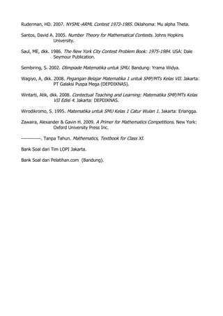 Ruderman, HD. 2007. NYSML-ARML Contest 1973-1985. Oklahoma: Mu alpha Theta.
Santos, David A. 2005. Number Theory for Mathematical Contests. Johns Hopkins
University.
Saul, ME, dkk. 1986. The New York City Contest Problem Book: 1975-1984. USA: Dale
Seymour Publication.
Sembiring, S. 2002. Olimpiade Matematika untuk SMU. Bandung: Yrama Widya.
Wagiyo, A, dkk. 2008. Pegangan Belajar Matematika 1 untuk SMP/MTs Kelas VII. Jakarta:
PT Galaksi Puspa Mega (DEPDIKNAS).
Wintarti, Atik, dkk. 2008. Contectual Teaching and Learning: Matematika SMP/MTs Kelas
VII Edisi 4. Jakarta: DEPDIKNAS.
Wirodikromo, S. 1995. Matematika untuk SMU Kelas 1 Catur Wulan 1. Jakarta: Erlangga.
Zawaira, Alexander & Gavin H. 2009. A Primer for Mathematics Competitions. New York:
Oxford University Press Inc.
------------. Tanpa Tahun. Mathematics, Textbook for Class XI.
Bank Soal dari Tim LOPI Jakarta.
Bank Soal dari Pelatihan.com (Bandung).
 