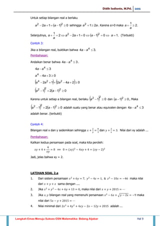 Didik Sadianto, M.Pd. 2015
Langkah Emas Menuju Sukses OSN Matematika- Bidang Aljabar Hal 9
Untuk setiap bilangan real a berlaku
  0112 22
 aaa sehingga aa 212
 . Karena a>0 maka .2
1

a
a
Selanjutnya,   .1010122
1 22
 aaaa
a
a (Terbukti)
Contoh 3:
Jika a bilangan real, buktikan bahwa .34 4
 aa
Pembahasan:
Andaikan benar bahwa 34 4
 aa .
34 4
 aa
0344
 aa
    024212 224
 aaaa
    0121 222
 aa
Karena untuk setiap a bilangan real, berlaku   01
22
a dan   01 2
a , Maka
    0121 222
 aa adalah suatu yang benar atau equivalen dengan 34 4
 aa
adalah benar. (terbukti)
Contoh 4:
Bilangan real x dan y sedemikian sehingga dan Nilai dari xy adalah ...
Pembahasan:
Kalikan kedua persamaan pada soal, maka kita peroleh:
Jadi, jelas bahwa xy = 2.
LATIHAN SOAL 2.a
1. Dari sistem persamaan maka nilai
dari sama dengan ....
2. Jika , maka nilai dari
3. Jika bilangan real yang memenuhi persamaan √ maka
nilai dari
4. Nilai minimal dari adalah ...
 