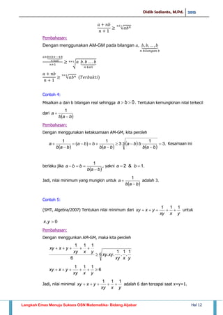 Didik Sadianto, M.Pd. 2015
Langkah Emas Menuju Sukses OSN Matematika- Bidang Aljabar Hal 12
√
Pembahasan:
Dengan menggunakan AM-GM pada bilangan ⏟
⏟
√ ⏟
√
Contoh 4:
Misalkan a dan b bilangan real sehingga 0 ba . Tentukan kemungkinan nilai terkecil
dari
 bab
a


1
Pembahasan:
Dengan menggunakan ketaksamaan AM-GM, kita peroleh
   
 
 
.3
1
3
1
)(
1
3 






bab
bba
bab
bba
bab
a Kesamaan ini
berlaku jika
 bab
bba


1
, yakni .1&2  ba
Jadi, nilai minimum yang mungkin untuk
 bab
a


1
adalah 3.
Contoh 5:
(SMT, Algebra/2007) Tentukan nilai minimum dari
yxxy
yxxy
111
 untuk
0, yx
Pembahasan:
Dengan menggunkan AM-GM, maka kita peroleh
6
1
.
1
.
1
..
6
111
yxxy
xyxy
yxxy
yxxy


6
111

yxxy
yxxy
Jadi, nilai minimal
yxxy
yxxy
111
 adalah 6 dan tercapai saat x=y=1.
 