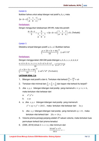 Didik Sadianto, M.Pd. 2015
Langkah Emas Menuju Sukses OSN Matematika- Bidang Aljabar Hal 13
Contoh 6:
Buktikan bahwa untuk setiap bilangan real positif a, b, c, maka
  9
111







cba
cba
Pembahasan:
Dengan menggunkan ketaksamaan AM-HM, maka kita peroleh
  9
111
111
3
3










cba
cba
cba
cba
. (Terbukti)
Contoh 7:
Diketahui empat bilangan positif . Buktikan bahwa
( )
Pembahasan:
Dengan menggunakan AM-GM pada bilangan
√
( )
LATIHAN SOAL 2.b
1. Bilangan real positif a dan b. Tentukan nilai terkecil
2. Tentukan nilai minimal dari dan kapan nilai terkecil itu terjadi?
3. Jika bilangan-bilangan real positip yang memenuhi ,
maka tentukan nilai terbesar dari
a.
b.
4. a. Jika bilangan-bilangan real positip yang memenuhi
, maka tentukan nilai terbesar dari
b. Jika bilangan-bilangan real positip yang memenuhi , maka
tentukan nilai terkecil dari .
5. Volume prisma persegi panjang adalah 27 satuan volume, maka tentukan luas
permukaan terkecil dari prisma tersebut
6. (OSK, 2014) Untuk , nilai minimum dari
 