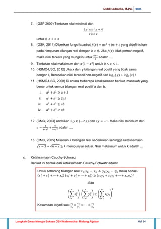 Didik Sadianto, M.Pd. 2015
Langkah Emas Menuju Sukses OSN Matematika- Bidang Aljabar Hal 14
7. (OSP 2009) Tentukan nilai minimal dari
untuk
8. (OSK, 2014) Diberikan fungsi kuadrat yang didefinisikan
pada himpunan bilangan real dengan . Jika tidak pernah negatif,
maka nilai terkecil yang mungkin untuk adalah ....
9. Tentukan nilai maksimum dari untuk
10. (HSMC-USC, 2012) Jika x dan y bilangan real positif yang tidak sama
dengan1, Berapakah nilai terkecil non-negatif dari
11. (HSMC-USC, 2008) Di antara beberapa ketaksamaan berikut, manakah yang
benar untuk semua bilangan real positif a dan b.
i.
ii.
iii.
iv.
12. (CMC, 2003) Andaikan dan . Maka nilai minimum dari
adalah ....
13. (CMC, 2005) Misalkan bilangan real sedemikian sehingga ketaksamaan
√ √ mempunyai solusi. Nilai maksimum untuk k adalah ...
c. Ketaksamaan Cauchy-Schwarz
Berikut ini bentuk dari ketaksamaan Cauchy-Schwarz adalah
∑ 𝑥𝑖
𝑛
𝑖
∑ 𝑦𝑖
𝑛
𝑖
∑ 𝑥𝑖 𝑦𝑖
𝑛
𝑖
Untuk sebarang bilangan real 𝑥 𝑥 𝑥 𝑛 𝑦 𝑦 𝑦𝑛 maka berlaku
𝑥 𝑥 𝑥 𝑛 𝑦 𝑦 𝑦𝑛 𝑥 𝑦 𝑥 𝑦 𝑥 𝑛 𝑦𝑛
atau
Kesamaan terjadi saat
𝑥
𝑦
𝑥
𝑦
𝑥 𝑛
𝑦 𝑛
 