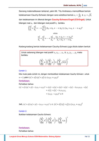 Didik Sadianto, M.Pd. 2015
Langkah Emas Menuju Sukses OSN Matematika- Bidang Aljabar Hal 15
Seorang matematikawan terkenal, yakni Mr. Titu Andreescu memodifikasi bentuk
ketaksamaan Cauchy-Schwarz dengan cara substitusi bentuk
√
√
dan ketaksamaan ini dikenal dengan Cauchy-Schwarz Engel (CS-Engel). Untuk
bilangan real dan bilangan real positif berlaku
( )
Kadang-kadang bentuk ketaksamaan Cauchy-Schwarz juga ditulis dalam bentuk:
Contoh 1:
Kita mulai pada contoh ini, dengan membuktikan ketaksamaan Cauchy-Schwarz untuk
yakni
Pembahasan:
Perhatikan bahwa
Jadi, ( ) ( ) ( )
Contoh 2:
Buktikan ketaksamaan Cauchy-Schwarz
∑ ∑ ∑
Pembahasan:
Perhatikan bahwa
∑ 𝑥𝑖
𝑛
𝑖
∑ 𝑦𝑖
𝑛
𝑖
∑ √ 𝑥𝑖 𝑦𝑖
𝑛
𝑖
Untuk sebarang bilangan real positif 𝑥 𝑥 𝑥 𝑛 𝑦 𝑦 𝑦𝑛 maka
berlaku
 