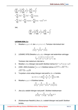 Didik Sadianto, M.Pd. 2015
Langkah Emas Menuju Sukses OSN Matematika- Bidang Aljabar Hal 16
∑ ∑ ∑
∑ ∑ ∑
∑ ∑ ∑( )
Jadi,
∑ ∑ ∑
LATIHAN SOAL 2.c
1. Misalkan dan . Tentukan nilai terkecil dari
2. (USAMO,1978) Diketahui bilangan real sedemikian sehingga
,
Tentukan nilai maksimum nilai dari e.
3. Misalkan bilangan real positif, Buktikan bahwa
4. (CMC, 2003) Andaikan . Buktikan bahwa √ √
√ √
5. Tunjukkan untuk setiap bilangan real positif a, b, c, d berlaku
( )
6. Misalkan Buktikan bahwa
7. Jika a,b,c adalah bilangan real positif . Buktikan ketaksamaan
8. (Ketaksamaan Nesbitt’s) Jika a, b, c adalah bilangan real positif. Buktikan
berlaku
 