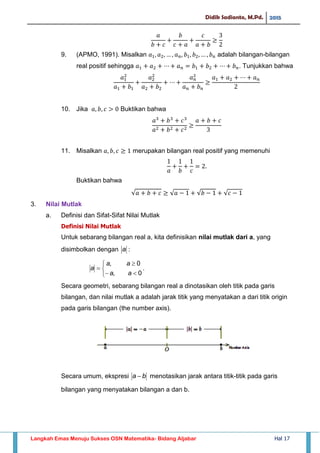 Didik Sadianto, M.Pd. 2015
Langkah Emas Menuju Sukses OSN Matematika- Bidang Aljabar Hal 17
9. (APMO, 1991). Misalkan adalah bilangan-bilangan
real positif sehingga . Tunjukkan bahwa
10. Jika Buktikan bahwa
11. Misalkan merupakan bilangan real positif yang memenuhi
Buktikan bahwa
√ √ √ √
3. Nilai Mutlak
a. Definisi dan Sifat-Sifat Nilai Mutlak
Definisi Nilai Mutlak
Untuk sebarang bilangan real a, kita definisikan nilai mutlak dari a, yang
disimbolkan dengan a :






0,
0,
aa
aa
a .
Secara geometri, sebarang bilangan real a dinotasikan oleh titik pada garis
bilangan, dan nilai mutlak a adalah jarak titik yang menyatakan a dari titik origin
pada garis bilangan (the number axis).
Secara umum, ekspresi ba  menotasikan jarak antara titik-titik pada garis
bilangan yang menyatakan bilangan a dan b.
 