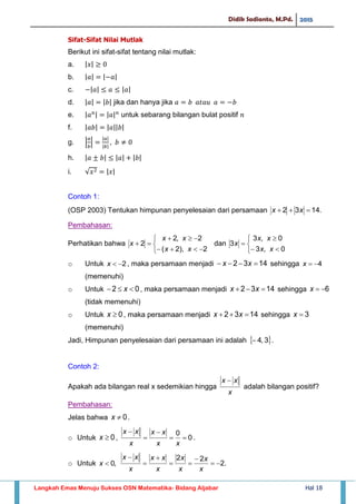 Didik Sadianto, M.Pd. 2015
Langkah Emas Menuju Sukses OSN Matematika- Bidang Aljabar Hal 18
Sifat-Sifat Nilai Mutlak
Berikut ini sifat-sifat tentang nilai mutlak:
a. | |
b. | | | |
c. | | | |
d. | | | | jika dan hanya jika
e. | | | | untuk sebarang bilangan bulat positif
f. | | | || |
g. | |
| |
| |
h. | | | | | |
i. √ | |
Contoh 1:
(OSP 2003) Tentukan himpunan penyelesaian dari persamaan .1432  xx
Pembahasan:
Perhatikan bahwa






2),2(
2,2
2
xx
xx
x dan






0,3
0,3
3
xx
xx
x
o Untuk 2x , maka persamaan menjadi 1432  xx sehingga 4x
(memenuhi)
o Untuk 02  x , maka persamaan menjadi 1432  xx sehingga 6x
(tidak memenuhi)
o Untuk 0x , maka persamaan menjadi 1432  xx sehingga 3x
(memenuhi)
Jadi, Himpunan penyelesaian dari persamaan ini adalah  3,4 .
Contoh 2:
Apakah ada bilangan real x sedemikian hingga
x
xx 
adalah bilangan positif?
Pembahasan:
Jelas bahwa 0x .
o Untuk 0x , 0
0




xx
xx
x
xx
.
o Untuk ,0x .2
22






x
x
x
x
x
xx
x
xx
 
