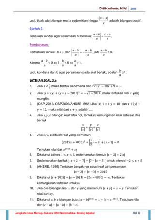 Didik Sadianto, M.Pd. 2015
Langkah Emas Menuju Sukses OSN Matematika- Bidang Aljabar Hal 19
Jadi, tidak ada bilangan real x sedemikian hingga
x
xx 
adalah bilangan positif.
Contoh 3:
Tentukan kondisi agar kesamaan ini berlaku: .
a
ab
a
ba 


Pembahasan:
Perhatikan bahwa: 0a dan
a
ba
a
ba 


, jadi 0

a
ba
.
Karena 0

a
ba
.101 
a
b
a
b
Jadi, kondisi a dan b agar persamaan pada soal berlaku adalah .1
a
b
LATIHAN SOAL 3.a
1. Jika maka bentuk sederhana dari √
2. Jika | | √ , maka tentukan nilai yang
mungkin.
3. (OSP, 2013/ OSP 2006/AHSME 1988) Jika | | dan | |
maka nilai dari adalah ....
4. Jika bilangan real tidak nol, tentukan kemungkinan nilai terbesar dari
bentuk
| | | | | |
5. Jika x, y, z adalah real yang memenuhi
| | | |
Tentukan nilai dari
6. Diketahui bahwa sederhanakan bentuk | | | |
7. Sederhanakan bentuk || | | | | || untuk interval
8. (AHSME, 1990) Tentukan banyaknya solusi real dari persamaan
| | | |
9. Diketahui | | | | | | . Tentukan
kemungkinan terbesar untuk
10. Jika dua bilangan real dan yang memenuhi | | . Tentukan
nilai dari
11. Diketahui bilangan bulat | | | | . Tentukan nilai
dari | | | | | |
 
