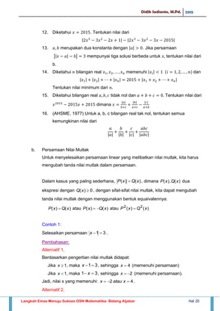 Didik Sadianto, M.Pd. 2015
Langkah Emas Menuju Sukses OSN Matematika- Bidang Aljabar Hal 20
12. Diketahui . Tentukan nilai dari
| | | |
13. merupakan dua konstanta dengan | | . Jika persamaan
|| | | mempunyai tiga solusi berbeda untuk tentukan nilai dari
b.
14. Diketahui bilangan real memenuhi | | dan
| | | | | | | |
Tentukan nilai minimum dari
15. Diketahui bilangan real tidak nol dan Tentukan nilai dari
dimana
| | | | | |
16. (AHSME, 1977) Untuk a, b, c bilangan real tak nol, tentukan semua
kemungkinan nilai dari
| | | | | | | |
b. Persamaan Nilai Mutlak
Untuk menyelesaikan persamaan linear yang melibatkan nilai mutlak, kita harus
mengubah tanda nilai mutlak dalam persamaan.
Dalam kasus yang paling sederhana, )()( xQxP  , dimana )(),( xQxP dua
ekspresi dengan 0)( xQ , dengan sifat-sifat nilai mutlak, kita dapat mengubah
tanda nilai mutlak dengan menggunakan bentuk equaivalennya:
)()( xQxP  atau )()( xQxP  atau )()( 22
xQxP 
Contoh 1:
Selesaikan persamaan 31 x .
Pembahasan:
Alternatif 1,
Berdasarkan pengertian nilai mutlak didapat:
Jika 1x , maka 31x , sehingga 4x (memenuhi persamaan)
Jika 1x , maka 31  x , sehingga 2x (memenuhi persamaan).
Jadi, nilai x yang memenuhi: 42  xataux .
Alternatif 2,
 