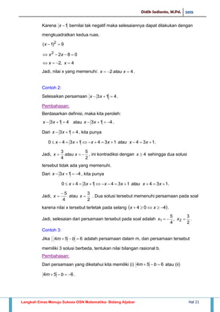 Didik Sadianto, M.Pd. 2015
Langkah Emas Menuju Sukses OSN Matematika- Bidang Aljabar Hal 21
Karena 1x bernilai tak negatif maka selesaiannya dapat dilakukan dengan
mengkuadratkan kedua ruas.
9)1( 2
x
0822
 xx
4,2  xx
Jadi, nilai x yang memenuhi: 42  xataux .
Contoh 2:
Selesaikan persamaan 413  xx .
Pembahasan:
Berdasarkan definisi, maka kita peroleh:
413  xx atau 413  xx .
Dari 413  xx , kita punya
.1341341340  xxatauxxxx
Jadi,
2
5
4
3
 xataux , ini kontradiksi dengan 4x sehingga dua solusi
tersebut tidak ada yang memenuhi.
Dari 413  xx , kita punya
.1341341340  xxatauxxxx
Jadi,
4
5
x atau
2
3
x . Dua solusi tersebut memenuhi persamaan pada soal
karena nilai x tersebut terletak pada selang  404  xx .
Jadi, selesaian dari persamaan tersebut pada soal adalah
2
3
,
4
5
21  xx .
Contoh 3:
Jika 654  bm adalah persamaan dalam m, dan persamaan tersebut
memiliki 3 solusi berbeda, tentukan nilai bilangan rasional b.
Pembahasan:
Dari persamaan yang diketahui kita memiliki (i) 654  bm atau (ii)
654  bm .
 