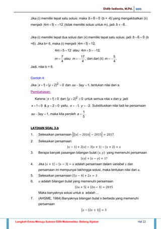 Didik Sadianto, M.Pd. 2015
Langkah Emas Menuju Sukses OSN Matematika- Bidang Aljabar Hal 22
Jika (i) memiliki tepat satu solusi, maka 06 b (b = -6) yang mengakibatkan (ii)
menjadi 1254 m (tidak memiliki solusi untuk m), jadi .6b .
Jika (i) memiliki tepat dua solusi dan (ii) memiliki tepat satu solusi, jadi 06 b (b
=6). Jika b= 6, maka (i) menjadi ,1254 m
,12541254  mataum
,
4
17
4
7
 mataum dan dari (ii) .
4
5
m
Jadi, nilai b = 6.
Contoh 4:
Jika   021 2
 yx dan 13  ayax , tentukan nilai dari a.
Pembahasan:
Karena 01 x dan   02 2
y untuk semua nilai x dan y, jadi
02&01  yx yaitu, 2,1  yx . Substitusikan nilai tadi ke persamaan
13  ayax , maka kita peroleh .
5
1
a
LATIHAN SOAL 3.b
1. Selesaikan persamaan ||| | | |
2. Selesaikan persamaan
| | | | | | | |
3. Berapa banyak pasangan bilangan bulat yang memenuhi persamaan
| | | |
4. Jika | | | | adalah persamaan dalam variabel dan
persamaan ini mempunyai takhingga solusi, maka tentukan nilai dari
5. Selesaikan persamaan | |
6. adalah bilangan bulat yang memenuhi persamaan
| | | |
Maka banyaknya solusi untuk a adalah ...
7. (AHSME, 1984) Banyaknya bilangan bulat x berbeda yang memenuhi
persamaan
| | ||
 