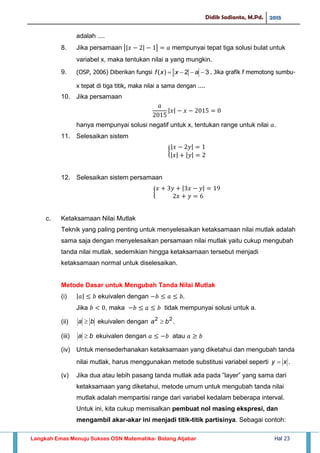 Didik Sadianto, M.Pd. 2015
Langkah Emas Menuju Sukses OSN Matematika- Bidang Aljabar Hal 23
adalah ....
8. Jika persamaan || | | mempunyai tepat tiga solusi bulat untuk
variabel x, maka tentukan nilai a yang mungkin.
9. (OSP, 2006) Diberikan fungsi 32)(  axxf . Jika grafik f memotong sumbu-
x tepat di tiga titik, maka nilai a sama dengan ....
10. Jika persamaan
| |
hanya mempunyai solusi negatif untuk x, tentukan range untuk nilai .
11. Selesaikan sistem
{
| |
| | | |
12. Selesaikan sistem persamaan
{
| |
c. Ketaksamaan Nilai Mutlak
Teknik yang paling penting untuk menyelesaikan ketaksamaan nilai mutlak adalah
sama saja dengan menyelesaikan persamaan nilai mutlak yaitu cukup mengubah
tanda nilai mutlak, sedemikian hingga ketaksamaan tersebut menjadi
ketaksamaan normal untuk diselesaikan.
Metode Dasar untuk Mengubah Tanda Nilai Mutlak
(i) | | ekuivalen dengan
Jika , maka tidak mempunyai solusi untuk a.
(ii) ba  ekuivalen dengan 22
ba  .
(iii) ba  ekuivalen dengan atau
(iv) Untuk mensederhanakan ketaksamaan yang diketahui dan mengubah tanda
nilai mutlak, harus menggunakan metode substitusi variabel seperti xy  .
(v) Jika dua atau lebih pasang tanda mutlak ada pada ”layer” yang sama dari
ketaksamaan yang diketahui, metode umum untuk mengubah tanda nilai
mutlak adalah mempartisi range dari variabel kedalam beberapa interval.
Untuk ini, kita cukup memisalkan pembuat nol masing ekspresi, dan
mengambil akar-akar ini menjadi titik-titik partisinya. Sebagai contoh:
 