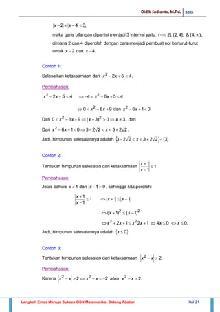 Didik Sadianto, M.Pd. 2015
Langkah Emas Menuju Sukses OSN Matematika- Bidang Aljabar Hal 24
,342  xx
maka garis bilangan dipartisi menjadi 3 interval yaitu: ),4(&],4,2(],2,(  ,
dimana 2 dan 4 diperoleh dengan cara menjadi pembuat nol berturut-turut
untuk 2x dan .4x
Contoh 1:
Selesaikan ketaksamaan dari .4522
 xx
Pembahasan:
4564452 22
 xxxx
960 2
 xx dan 0162
 xx
Dari 30)3(960 22
 xxxx , dan
Dari 2232230162
 xxx .
Jadi, himpunan selesaiannya adalah   }3{223223  x
Contoh 2:
Tentukan himpunan selesaian dari ketaksamaan .1
1
1



x
x
Pembahasan:
Jelas bahwa 1x dan 01 x , sehingga kita peroleh:
111
1
1



xx
x
x
22
)1()1(  xx
.0041212 22
 xxxxxx
Jadi, himpunan selesaiannya adalah  0x .
Contoh 3:
Tentukan himpunan selesaian dari ketaksamaan .22
 xx
Pembahasan:
Karena .222 222
 xxatauxxxx
 