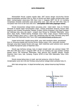 ii
KATA PENGANTAR
Alhamdulillah Penulis ucapkan kepada Allah, SWT karena dengan karunia-Nya Penulis
dapat menyelesaikan penulisan buku ini. Buku ini Penulis tulis dalam rangka mempermudah tugas
dalam mempersiapkan siswa-siswa SMA Darul Ulum 2 Unggulan BPPT CIS ID 113 Jombang
menghadapi olimpiade matematika pada tahap-tahap awal, yakni OSK dan OSP 2016. Buku ini
merupakan hasil revisi 03 dari buku edisi 2012 (merupakan edisi buku pegangan siswa).
Penulis menyarankan sebagai bahan penunjang untuk materi dalam buku ini, Pembina
Olimpiade di sekolah dapat menyampaikan materi tentang pembuktian langsung maupun tidak
langsung serta Strategi Penyelesaian Masalah (Problem Solving Strategies) yang dapat dipelajari
dari beberapa buku yang ada seperti Langkah Awal Menuju ke Olimpiade Matematika karya
Wono Setya Budhi, Problem-Solving Strategies karya Arthur Engel maupun Problem-Solving
Through Problems karya Loren C. Larson dan mengujungi blog Pak Eddy Hermanto yang berisi
Soal & Solusi OSN Matematika Mulai Tahun 2002 (www.baktiolimpiade.wordpress.com).
Ucapan terima kasih kepada semua pihak yang telah membantu dalam penyelesaian
buku ini, khususnya kepada isteri tercinta Penulis, Rahayu Lestari, S.Pd., yang telah memberi
dukungan yang besar kepada Penulis serta juga telah melahirkan puteri pertama kami, Qonitah
Ayu Nabilah Nuruljannah pada 23 Nopember 2010.
Penulis juga berharap semoga, buku ini dapat menjadi salah satu panduan belajar TIM
OSN 2016 SMA Darul Ulum 2 Unggulan BPPT CIS ID 113 Jombang dan juga memberi manfaat
kepada semua TIM Pembinaan Matematika. Pada akhirnya bisa mewakili Sekolah, Pondok
Pesantren Darul Ulum, Kab. Jombang, Propinsi JATIM di level OSN Matematika Tahun 2016.
Amin…Amin.
Penulis merasa bahwa buku ini masih jauh dari sempurna. Untuk itu Penulis
mengharapkan saran dan kritik dari Pembaca yang budiman sebagai bahan perbaikan buku ini.
Akhir kata semoga buku ini dapat bermanfaat yang sebesar-besarnya bagi Pembaca
sekalian.
Jombang, 28 Oktober 2015
DIDIK SADIANTO, M.Pd.
(didiksadianto.UTS2MAT@gmail.com)
(http://www.osn-matematika.blogspot.com)
 