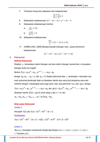 Didik Sadianto, M.Pd. 2015
Langkah Emas Menuju Sukses OSN Matematika- Bidang Aljabar Hal 26
7. Tentukan himpunan selesaian dari ketaksamaan
| |
8. Selesaikan ketaksamaan | |
9. Selesaikan ketaksamaan berikut:
a. | |
| |
b.
| |
| |
10. Selesaikan ketaksamaan:
| |
| |
11. (HSMC-USC, 2006) Berapa banyak bilangan real yang memenuhi
ketaksamaan
| | | |
4. Polinomial
Definisi Polinomial
Misalkan  menyatakan sistem bilangan real atau sistem bilangan rasional dan n merupakan
bilangan bulat non-negatif.
Bentuk 01
1
1 ...)( axaxaxaxf n
n
n
n  

dengan naaa ...,,, 10 dan 0na disebut polinomial atas  berderajat n. Kemudian dua
buah polinomial berderajat tidak nol dikatakan identik atau sama jika derajatnya sama dan
koefisien dengan x berpangkat sama juga sama. Jadi, dua polinomial )(xf dan dengan
01
1
1 ...)( axaxaxaxf n
n
n
n  
 dan 01
1
1 ...)( bxbxbxbxg m
m
m
m  

dikatakan identik  )()( xgxf  untuk setiap x jika mn  dan
001111 &,...,,, babababa mnmn   .
Nilai suatu Polinomial
Contoh 1:
Hitunglah )5(f jika .2342)( 23
 xxxxf
Pembahasan:
33725.35.45.2)5(2342)( 2323
 fxxxxf
Contoh 2:
Jika merupakan sukubanyak derajat tiga dengan
Tentukan
)(xg
 