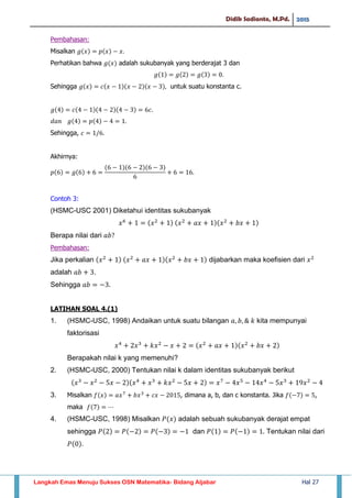Didik Sadianto, M.Pd. 2015
Langkah Emas Menuju Sukses OSN Matematika- Bidang Aljabar Hal 27
Pembahasan:
Misalkan
Perhatikan bahwa adalah sukubanyak yang berderajat 3 dan
Sehingga untuk suatu konstanta c.
Sehingga,
Akhirnya:
Contoh 3:
(HSMC-USC 2001) Diketahui identitas sukubanyak
Berapa nilai dari
Pembahasan:
Jika perkalian dijabarkan maka koefisien dari
adalah .
Sehingga
LATIHAN SOAL 4.(1)
1. (HSMC-USC, 1998) Andaikan untuk suatu bilangan kita mempunyai
faktorisasi
Berapakah nilai k yang memenuhi?
2. (HSMC-USC, 2000) Tentukan nilai k dalam identitas sukubanyak berikut
3. Misalkan , dimana a, b, dan c konstanta. Jika ,
maka
4. (HSMC-USC, 1998) Misalkan adalah sebuah sukubanyak derajat empat
sehingga dan Tentukan nilai dari
 