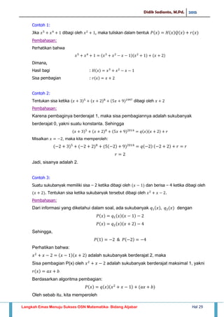 Didik Sadianto, M.Pd. 2015
Langkah Emas Menuju Sukses OSN Matematika- Bidang Aljabar Hal 29
Contoh 1:
Jika dibagi oleh , maka tuliskan dalam bentuk
Pembahasan:
Perhatikan bahwa
Dimana,
Hasil bagi :
Sisa pembagian :
Contoh 2:
Tentukan sisa ketika dibagi oleh
Pembahasan:
Karena pembaginya berderajat 1, maka sisa pembagiannya adalah sukubanyak
berderajat 0, yakni suatu konstanta. Sehingga
Misalkan , maka kita memperoleh:
Jadi, sisanya adalah 2.
Contoh 3:
Suatu sukubanyak memiliki sisa – 2 ketika dibagi oleh dan berisa – 4 ketika dibagi oleh
. Tentukan sisa ketika sukubanyak tersebut dibagi oleh .
Pembahasan:
Dari informasi yang diketahui dalam soal, ada sukubanyak dengan
Sehingga,
Perhatikan bahwa:
adalah sukubanyak berderajat 2, maka
Sisa pembagian P(x) oleh adalah sukubanyak berderajat maksimal 1, yakni
Berdasarkan algoritma pembagian:
Oleh sebab itu, kita memperoleh
 