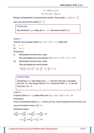 Didik Sadianto, M.Pd. 2015
Langkah Emas Menuju Sukses OSN Matematika- Bidang Aljabar Hal 30
Dengan menyelesaikan dua persamaan terakhir, kita peroleh
Jadi, sisa yang diminta adalah
Contoh 4:
Tentukan sisa pembagian ketika dibagi oleh:
(i)
(ii)
Pembahasan:
(i) Berdasarkan teorema sisa, maka
Sisa pembagiannya sama dengan
(ii) Berdasarkan teorema sisa, maka
Sisa pembagiannya sama dengan
( ) ( ) ( ) ( )
Contoh 5:
Tunjukkan bahwa adalah faktor dari
Pembahasan:
Untuk menunjukkan bahwa faktor dari P(x), maka berdasarkan teorema faktor, kita
cukup membuktikan bahwa ( )
Perhatikan bahwa
( ) ( ) ( ) ( )
Teorema Sisa
Jika sukubanyak 𝑓 𝑥 dibagi oleh 𝑥 𝑎 maka sisanya adalah 𝑓 𝑎
Teorema Faktor
Sukubanyak 𝑓 𝑥 habis dibagi oleh 𝑥 jika dan hanya jika a merupakan
akar dari atau dengan kata lain mempunyai faktor jika dan
hanya jika .
 