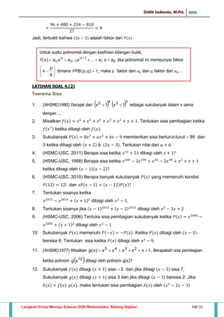 Didik Sadianto, M.Pd. 2015
Langkah Emas Menuju Sukses OSN Matematika- Bidang Aljabar Hal 31
Jadi, terbukti bahwa adalah faktor dari
LATIHAN SOAL 4.(2)
Teorema Sisa
1. (AHSME/1980) Derajat dari    3342
11  xx sebagai sukubanyak dalam x sama
dengan ...
2. Misalkan . Tentukan sisa pembagian ketika
ketika dibagi oleh .
3. Sukubanyak memberikan sisa berturut-turut – 95 dan
3 ketika dibagi oleh . Tentukan nilai dari
4. (HSMC-USC, 2011) Berapa sisa ketika dibagi oleh
5. (HSMC-USC, 1998) Berapa sisa ketika
ketika dibagi oleh
6. (HSMC-USC, 2010) Berapa banyak sukubanyak yang memenuhi kondisi
dan
7. Tentukan sisanya ketika
dibagi oleh
8. Tentukan sisanya jika dibagi oleh
9. (HSMC-USC, 2006) Tentuka sisa pembagian sukubanyak ketika
dibagi oleh
10. Sukubanyak memenuhi . Ketika dibagi oleh
bersisa 6. Tentukan sisa ketika dibagi oleh
11. (AHSME/1977) Misalkan 1)( 2345
 xxxxxxg . Berapakah sisa pembagian
ketika polinom  12
xg dibagi oleh polinom g(x)?
12. Sukubanyak dibagi sisa – 2 dan jika dibagi sisa 7.
Sukubanyak dibagi sisa 3 dan jika dibagi bersisa 2. Jika
, maka tentukan sisa pembagian oleh
Untuk suatu polinomial dengan koefisien bilangan bulat,
jika polinomial ini mempunyai faktor
dimana , maka 𝑝 faktor dari 𝑎 dan 𝑞 faktor dari 𝑎 𝑛 .
 
