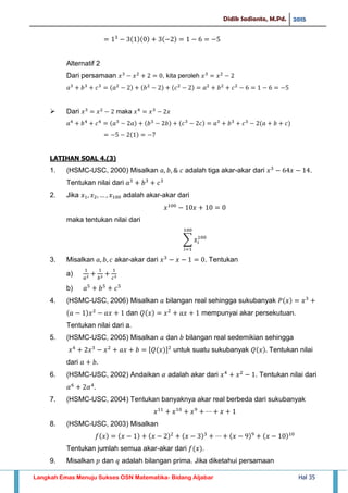 Didik Sadianto, M.Pd. 2015
Langkah Emas Menuju Sukses OSN Matematika- Bidang Aljabar Hal 35
Alternatif 2
Dari persamaan , kita peroleh
 Dari maka
LATIHAN SOAL 4.(3)
1. (HSMC-USC, 2000) Misalkan adalah tiga akar-akar dari .
Tentukan nilai dari
2. Jika adalah akar-akar dari
maka tentukan nilai dari
∑
3. Misalkan akar-akar dari . Tentukan
a)
b)
4. (HSMC-USC, 2006) Misalkan bilangan real sehingga sukubanyak
dan mempunyai akar persekutuan.
Tentukan nilai dari a.
5. (HSMC-USC, 2005) Misalkan dan bilangan real sedemikian sehingga
[ ] untuk suatu sukubanyak Tentukan nilai
dari
6. (HSMC-USC, 2002) Andaikan adalah akar dari . Tentukan nilai dari
7. (HSMC-USC, 2004) Tentukan banyaknya akar real berbeda dari sukubanyak
8. (HSMC-USC, 2003) Misalkan
Tentukan jumlah semua akar-akar dari .
9. Misalkan dan adalah bilangan prima. Jika diketahui persamaan
 