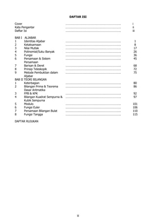 iii
DAFTAR ISI
Cover ……………………………………………………………. i
Kata Pengantar ……………………………………………………………. ii
Daftar Isi ……………………………………………………………. iii
BAB I ALJABAR
1 Identitas Aljabar ……………………………………………………………. 1
2 Ketaksamaan ……………………………………………………………. 8
3 Nilai Mutlak ……………………………………………………………. 17
4 Polinomial/Suku Banyak ……………………………………………………………. 26
5 Fungsi ……………………………………………………………. 36
6 Persamaan & Sistem
Persamaan
……………………………………………………………. 45
7 Barisan & Deret ……………………………………………………………. 68
8 Prinsip Teleskopik ……………………………………………………………. 72
9 Metode Pembuktian dalam
Aljabar
……………………………………………………………. 75
BAB II TEORI BILANGAN
1 Keterbagian ……………………………………………………………. 80
2 Bilangan Prima & Teorema
Dasar Aritmatika
……………………………………………………………. 86
3 FPB & KPK ……………………………………………………………. 92
4 Bilangan Kuadrat Sempurna &
Kubik Sempurna
……………………………………………………………. 97
5 Modulo ……………………………………………………………. 101
6 Fungsi Euler ……………………………………………………………. 106
7 Persamaan Bilangan Bulat ……………………………………………………………. 110
8 Fungsi Tangga ……………………………………………………………. 115
DAFTAR RUJUKAN
 