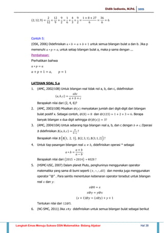 Didik Sadianto, M.Pd. 2015
Langkah Emas Menuju Sukses OSN Matematika- Bidang Aljabar Hal 38
Contoh 5:
(OSK, 2006) Didefinisikan untuk semua bilangan bulat a dan b. Jika p
memenuhi untuk setiap bilangan bulat a, maka p sama dengan ...
Pembahasan:
Perhatikan bahwa
LATIHAN SOAL 5.a
1. (AMC, 2002/10B) Untuk bilangan real tidak nol a, b, dan c, didefinisikan
Berapakah nilai dari (2, 4, 6)?
2. (AMC, 2003/10B) Misalkan menyatakan jumlah dari digit-digit dari bilangan
bulat positif x. Sebagai contoh, dan . Berapa
banyak bilangan x dua digit sehingga
3. (AMC, 2004/10A) Untuk sebarang tiga bilangan real a, b, dan c dengan Operasi
didefinisikan
Berapakah nilai ( ( ) )
4. Untuk tiap pasangan bilangan real , didefinisikan operasi * sebagai
Berapakah nilai dari ( )
5. (HSMC-USC, 2007) Dalam planet Pluto, penghuninya menggunakan operator
matematika yang sama di bumi seperti dan mereka juga menggunakan
operator “@” . Para saintis menentukan kebenaran operator tersebut untuk bilangan
real dan
Tentukan nilai dari
6. (NC-SMC, 2011) Jika didefinisikan untuk semua bilangan bulat sebagai berikut
 