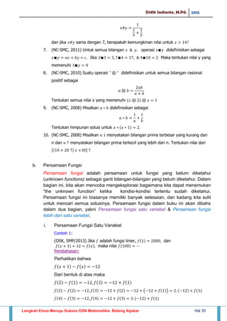 Didik Sadianto, M.Pd. 2015
Langkah Emas Menuju Sukses OSN Matematika- Bidang Aljabar Hal 39
dan jika sama dengan 7, berapakah kemungkinan nilai untuk
7. (NC-SMC, 2011) Untuk semua bilangan operasi didefinisikan sebagai
Jika Maka tentukan nilai y yang
memenuhi
8. (NC-SMC, 2010) Suatu operasi didefinisikan untuk semua bilangan rasional
positif sebagai
Tentukan semua nilai x yang memenuhi
9. (NC-SMC, 2008) Misalkan didefinisikan sebagai
Tentukan himpunan solusi untuk
10. (NC-SMC, 2008) Misalkan menyatakan bilangan prima terbesar yang kurang dari
n dan menyatakan bilangan prima terkecil yang lebih dari n. Tentukan nilai dari
[ ]
b. Persamaan Fungsi
Persamaan fungsi adalah persamaan untuk fungsi yang belum diketahui
(unknown functions) sebagai ganti bilangan-bilangan yang belum diketahui. Dalam
bagian ini, kita akan mencoba mengeksplorasi bagaimana kita dapat menemukan
“the unknown function” ketika kondisi-kondisi tertentu sudah diketahui.
Persamaan fungsi ini biasanya memiliki banyak selesaian, dan kadang kita sulit
untuk mencari semua solusinya. Persamaan fungsi dalam buku ini akan dibahs
dalam dua bagian, yakni Persamaan fungsi satu variabel & Persamaan fungsi
lebih dari satu variabel.
i. Persamaan Fungsi Satu Variabel
Contoh 1:
(OSK, SMP/2013) Jika adalah fungsi linier, dan
maka nilai
Pembahasan:
Perhatikan bahwa
Dari bentuk di atas maka
( )
 