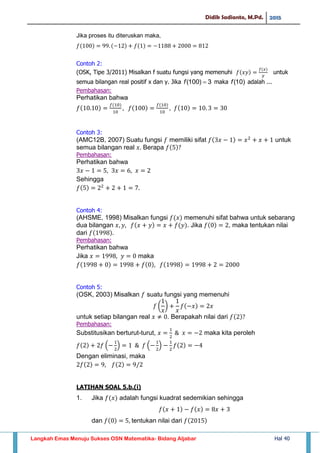 Didik Sadianto, M.Pd. 2015
Langkah Emas Menuju Sukses OSN Matematika- Bidang Aljabar Hal 40
Jika proses itu diteruskan maka,
Contoh 2:
(OSK, Tipe 3/2011) Misalkan f suatu fungsi yang memenuhi untuk
semua bilangan real positif x dan y. Jika 3)100( f maka )10(f adalah ...
Pembahasan:
Perhatikan bahwa
Contoh 3:
(AMC12B, 2007) Suatu fungsi memiliki sifat untuk
semua bilangan real Berapa
Pembahasan:
Perhatikan bahwa
Sehingga
Contoh 4:
(AHSME, 1998) Misalkan fungsi memenuhi sifat bahwa untuk sebarang
dua bilangan . Jika , maka tentukan nilai
dari
Pembahasan:
Perhatikan bahwa
Jika maka
Contoh 5:
(OSK, 2003) Misalkan suatu fungsi yang memenuhi
( )
untuk setiap bilangan real . Berapakah nilai dari
Pembahasan:
Substitusikan berturut-turut, maka kita peroleh
( ) ( )
Dengan eliminasi, maka
LATIHAN SOAL 5.b.(i)
1. Jika adalah fungsi kuadrat sedemikian sehingga
dan tentukan nilai dari
 