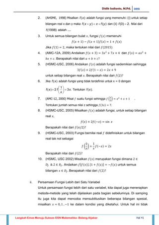 Didik Sadianto, M.Pd. 2015
Langkah Emas Menuju Sukses OSN Matematika- Bidang Aljabar Hal 41
2. (AHSME, 1998) Misalkan )(xf adalah fungsi yang memenuhi: (i) untuk setiap
bilangan real x dan y maka )()( yfxyxf  dan (ii) .2)0( f Nilai dari
)1998(f adalah ....
3. Untuk semua bilangan bulat , fungsi memenuhi
Jika , maka tentukan nilai dari
4. (AMC-12A, 2009) Andaikan dan
. Berapakah nilai dari
5. (HSMC-USC, 2006) Andaikan adalah fungsi sedemikian sehingga
untuk setiap bilangan real Berapakah nilai dari
6. Jika )(xf adalah fungsi yang tidak terdefinisi untuk x = 0 dengan
.3
1
2)( x
x
fxf 





 Tentukan ).(xf
7. (AMC-12, 2000) Misal suatu fungsi sehingga ( ) .
Tentukan jumlah semua nilai z sehingga
8. (HSMC-USC, 2005) Misalkan adalah fungsi, untuk setiap bilangan
real
Berapakah nilai dari
9. (HSMC-USC, 2003) Fungsi bernilai real didefinisikan untuk bilangan
real tak nol sebagai
( )
Berapakah nilai dari
10. (HSMC, USC 2002) Misalkan merupakan fungsi dimana
. Andaikan [ ] [ ] untuk semua
bilangan Berapakah nilai dari
ii. Persamaan Fungsi Lebih dari Satu Variabel
Untuk persamaan fungsi lebih dari satu variabel, kita dapat juga menerapkan
metode-metode yang telah dijelaskan pada bagian sebelumnya. Di samping
itu juga kita dapat mencoba mensubtitusikan beberapa bilangan spesial,
misalkan ke dalam kondisi yang diketahui. Untuk hal ini tidak
 