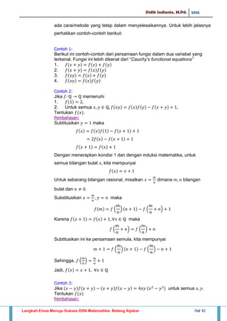 Didik Sadianto, M.Pd. 2015
Langkah Emas Menuju Sukses OSN Matematika- Bidang Aljabar Hal 42
ada cara/metode yang tetap dalam menyelesaikannya. Untuk lebih jelasnya
perhatikan contoh-contoh berikut:
Contoh 1:
Berikut ini contoh-contoh dari persamaan fungsi dalam dua variabel yang
terkenal. Fungsi ini lebih dikenal dari “Cauchy’s functional equations”
1.
2.
3.
4.
Contoh 2:
Jika memenuhi
1.
2. Untuk semua
Tentukan .
Pembahasan:
Subtitusikan maka
Dengan menerapkan kondisi 1 dan dengan induksi matematika, untuk
semua bilangan bulat kita mempunyai
Untuk sebarang bilangan rasional, misalkan dimana bilangan
bulat dan .
Substitusikan maka
( ) ( )
Karena maka
( ) ( )
Subtitusikan ini ke persamaan semula, kita mempunyai
( ) ( )
Sehingga, ( )
Jadi,
Contoh 3:
Jika untuk semua .
Tentukan
Pembahasan:
 