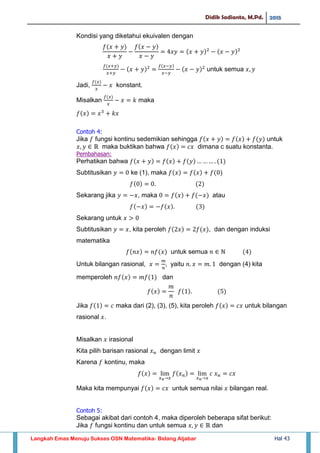 Didik Sadianto, M.Pd. 2015
Langkah Emas Menuju Sukses OSN Matematika- Bidang Aljabar Hal 43
Kondisi yang diketahui ekuivalen dengan
untuk semua
Jadi, konstant.
Misalkan maka
Contoh 4:
Jika fungsi kontinu sedemikian sehingga untuk
maka buktikan bahwa dimana c suatu konstanta.
Pembahasan:
Perhatikan bahwa
Subtitusikan ke (1), maka
Sekarang jika , maka atau
Sekarang untuk
Subtitusikan , kita peroleh , dan dengan induksi
matematika
untuk semua
Untuk bilangan rasional, yaitu dengan (4) kita
memperoleh dan
Jika maka dari (2), (3), (5), kita peroleh untuk bilangan
rasional .
Misalkan irasional
Kita pilih barisan rasional dengan limit
Karena kontinu, maka
Maka kita mempunyai untuk semua nilai bilangan real.
Contoh 5:
Sebagai akibat dari contoh 4, maka diperoleh beberapa sifat berikut:
Jika fungsi kontinu dan untuk semua dan
 