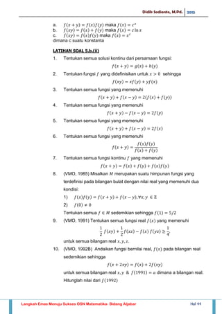 Didik Sadianto, M.Pd. 2015
Langkah Emas Menuju Sukses OSN Matematika- Bidang Aljabar Hal 44
a. maka
b. maka
c. maka
dimana c suatu konstanta
LATIHAN SOAL 5.b.(ii)
1. Tentukan semua solusi kontinu dari persamaan fungsi:
2. Tentukan fungsi yang didefinisikan untuk sehingga
3. Tentukan semua fungsi yang memenuhi
4. Tentukan semua fungsi yang memenuhi
5. Tentukan semua fungsi yang memenuhi
6. Tentukan semua fungsi yang memenuhi
7. Tentukan semua fungsi kontinu yang memenuhi
8. (VMO, 1985) Misalkan merupakan suatu himpunan fungsi yang
terdefinisi pada bilangan bulat dengan nilai real yang memenuhi dua
kondisi:
1)
2)
Tentukan semua sedemikian sehingga
9. (VMO, 1991) Tentukan semua fungsi real yang memenuhi
untuk semua bilangan real
10. (VMO, 1992B) Andaikan fungsi bernilai real, pada bilangan real
sedemikian sehingga
untuk semua bilangan real dimana a bilangan real.
Hitunglah nilai dari
 