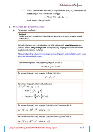 Didik Sadianto, M.Pd. 2015
Langkah Emas Menuju Sukses OSN Matematika- Bidang Aljabar Hal 45
11. (VMO, 2000B) Tentukan semua fungsi bernilai real yang terdefnisi
pada bilangan real sedemikian sehingga
untuk semua bilangan real
6. Persamaan dan Sistem Persamaan
a. Persamaan Lingkaran
Dari definisi di atas, yang dimaksud dengan titik tetap adalah pusat lingkaran, dan
jaraknya disebut jari-jari lingkaran. Ruas garis yang panjangnya 2r dan melalui titik
pusat disebut diameter lingkaran.
Ada dua hal penting untuk menemukan persamaan lingkaran (dalam aljabar), yakni harus
ada pusat dan jari-jari lingkaran.
Definisi:
Lingkaran adalah tempat kedudukan titik-titik yang berjarak sama terhadap sebuah
titik tertentu
𝑥 𝑦 𝑘 𝑟
Persamaan lingkaran yang berpusat (h,k) dan jari-jari r:
𝑥 𝑦 𝑟
Persamaan lingkaran yang berpusat (0,0) dan jari-jari r:
Persamaan lingkaran dalam bentuk standart:
 Pusat
 Jari-jari =
Persamaan lingkaran yang berpusat (h,k) dan menyinggung sumbu X:
dimana
Persamaan lingkaran yang berpusat (h,k) dan menyinggung sumbu Y:
dimana
 