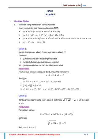 Didik Sadianto, M.Pd. 2015
Langkah Emas Menuju Sukses OSN Matematika- Bidang Aljabar Hal 1
BAB I
ALJABAR
1. Identitas Aljabar
a. Identitas yang melibatkan bentuk kuadrat.
Ingat kembali konsep dasar pada waktu SMP:




Contoh 1:
Jumlah dua bilangan adalah 21 dan hasil kalinya adalah -7.
Tentukan:
i. jumlah kuadrat dari dua bilangan tersebut
ii. jumlah kebalikan dari dua bilangan tersebut
iii. jumlah pangkat empat dari dua bilangan tersebut
Pembahasan:
Misalkan dua bilangan tersebut a dan b, maka kita mempunyai
Sehingga:
1.
2.
3.
Contoh 2:
Tentukan bilangan bulat positif a dan b sehingga √ √ √ √ dengan
Pembahasan:
Perhatikan bahwa
√ √ (√ √ )
Sehingga
√ √ √ √
Jadi,
 
