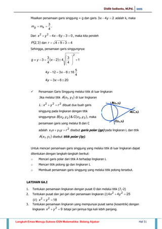 Didik Sadianto, M.Pd. 2015
Langkah Emas Menuju Sukses OSN Matematika- Bidang Aljabar Hal 51
Misalkan persamaan garis singgung = g dan garis 243  yx adalah k, maka
4
3
 kg mm .
Dari 036422
 yxyx , maka kita peroleh
 3,2P dan 4394 r
Sehingga, persamaan garis singgungnya:
  1
4
3
42
4
3
3
2









 xyg
4
5
1663124  xy
20634  xy
 Persamaan Garis Singgung melalui titik di luar lingkaran
Jika melalui titik  11, yxA di luar lingkaran
222
: ryxL  dibuat dua buah garis
singgung pada lingkaran dengan titik
singgungnya    3322 ,&, yxCyxB , maka
persamaan garis yang melalui B dan C
adalah 2
11 ryyxx  disebut garis polar (gp) pada lingkaran L dan titik
 11, yxA disebut titik polar (tp).
Untuk mencari persamaan garis singgung yang melalui titik di luar lingkaran dapat
ditentukan dengan langkah-langkah berikut:
o Mencari garis polar dari titik A terhadap lingkaran L
o Mencari titik potong gp dan lingkaran L
o Membuat persamaan garis singgung yang melalui titik potong tersebut.
LATIHAN 6A.I
1. Tentukan persamaan lingkaran dengan pusat O dan melalui titik (7,-2)
2. Tentukan pusat dan jari-jari dari persamaan lingkaran (i) 2544 22
 yx
18)( 22
 yxii
3. Tentukan persamaan lingkaran yang mempunyai pusat sama (kosentrik) dengan
lingkaran 922
 yx tetapi jari-jarinya tiga kali lebih panjang.
 