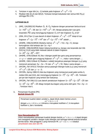 Didik Sadianto, M.Pd. 2015
Langkah Emas Menuju Sukses OSN Matematika- Bidang Aljabar Hal 52
4. Tentukan m agar titik (m, -2) terletak pada lingkaran 1322
 yx
5. Misalkan titik A(1,0) dan B(9,0). Tentukan tempat kedudukan dari semua titik P(x,y)
sehingga PB=3 PA.
LATIHAN 6A.II
1. (AMC, 12A/2002/18) Misalkan 21 & CC lingkaran dengan persamaan berturut-turut
  3610 22
 yx dan   8115 22
 yx . Berapa panjang dari ruas garis
terpendek PQ yang menyinggung lingkaran 1C di P dan lingkaran 2C di Q?
2. (OSK, 2011/Tipe 1) Luas daerah di dalam lingkaran 222
21 yx tetapi di luar
lingkaran   222
147  yx dan   222
147  yx adalah ...
3. (AHSME, 1996/25/AMC8) Diketahui bahwa 661422
 yxyx , berapa
kemungkinan nilai terbesar dari yx 43  ?
4. (AHSME, 1996/20/AMC8) Dalam bidang koordinat xy, berapa rute terpendek dari titik
(0,0) ke (12,6) yang tidak melewati daerah di dalam lingkaran
    ?2586 22
 yx
5. (AHSME, 1978/10/Book IV) Jika r bilangan positif dan garis yang persamaannya
ryx  adalah garis singgung lingkaran ryx  22
, maka r sama dengan ....
6. (AHSME, 1965/13/Book II) Misalkan n adalah banyaknya pasangan bilangan (x,y) yang
memenuhi persamaan 1535  xy dan .1622
 yx Maka n sama dengan ....
7. (NYCIML, Fall 1975/3) Tentukan semua pasangan bilangan bulat (x,y) yang memenuhi
2522
 yx dan 3 xy .
8. (NYCIML, Spring 1980/15) Ada dua lingkaran yang mempunyai pusat pada sumbu X,
melalui titik asal (0,0), dan menyinggung lingkaran     2567 22
 yx . Tentukan
jari-jari dari lingkaran yang terkecil dari keduanya.
9. (NYCIML, Fall 1981/12) Luas daerah persekutuan lingkaran     2522 22
 yx dan
    2562 22
 yx dibagi menjadi dua bagian yang sama oleh garis kyx  314
. Tentukan nilai k.
b. Persamaan Kuadrat (PK)
Bentuk Umum PK
Cara Menyelesaikan PK
Untuk menyelesaikan persamaan kuadrat dengan bentuk dapat dengan
cara mengganti variabel x dengan suatu bilangan real sehingga kalimat terbuka tersebut
bernilai benar. Nilai pengganti x yang memenuhi PK disebut
penyelesaian atau akar dari PK.
𝑎𝑥 𝑏𝑥 𝑐
Persamaan kuadrat dalam variabel x, dapat ditulis dalam bentuk umum:
dengan 𝑎 𝑏 𝑐 𝑎 dimana a merupakan koefisien x2
, b merupakan
koefisien x, dan c konstanta.
 